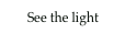       See the light