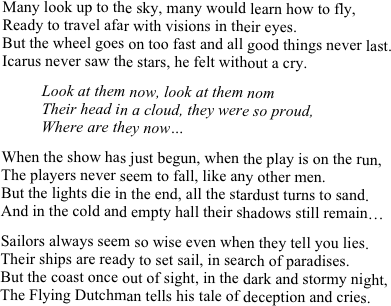 Many look up to the sky, many would learn how to fly,
Ready to travel afar with visions in their eyes.
But the wheel goes on too fast and all good things never last.
Icarus never saw the stars, he felt without a cry.

          Look at them now, look at them nom
          Their head in a cloud, they were so proud, 
          Where are they now…

When the show has just begun, when the play is on the run,
The players never seem to fall, like any other men.
But the lights die in the end, all the stardust turns to sand.
And in the cold and empty hall their shadows still remain…

Sailors always seem so wise even when they tell you lies.
Their ships are ready to set sail, in search of paradises.
But the coast once out of sight, in the dark and stormy night,
The Flying Dutchman tells his tale of deception and cries. 
